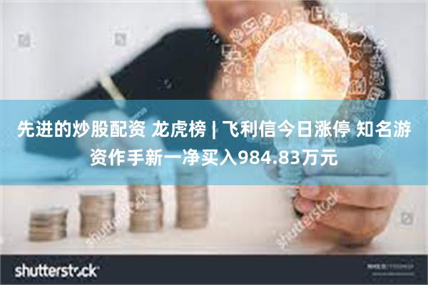 先进的炒股配资 龙虎榜 | 飞利信今日涨停 知名游资作手新一净买入984.83万元
