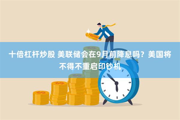 十倍杠杆炒股 美联储会在9月前降息吗？美国将不得不重启印钞机
