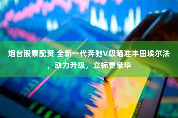 烟台股票配资 全新一代奔驰V级瞄准丰田埃尔法，动力升级，立标更豪华
