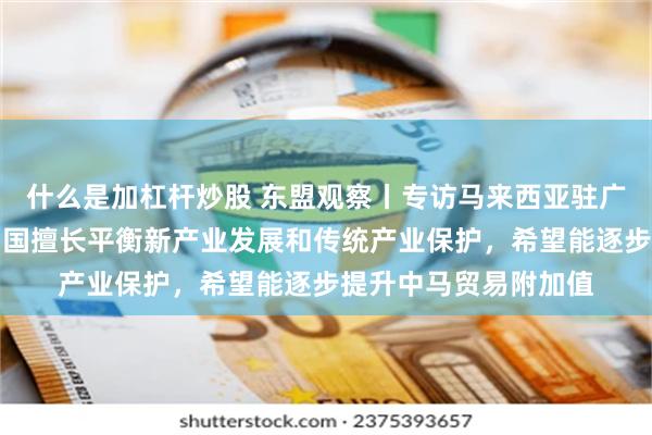 什么是加杠杆炒股 东盟观察丨专访马来西亚驻广州总领事苏莱雅：中国擅长平衡新产业发展和传统产业保护，希望能逐步提升中马贸易附加值
