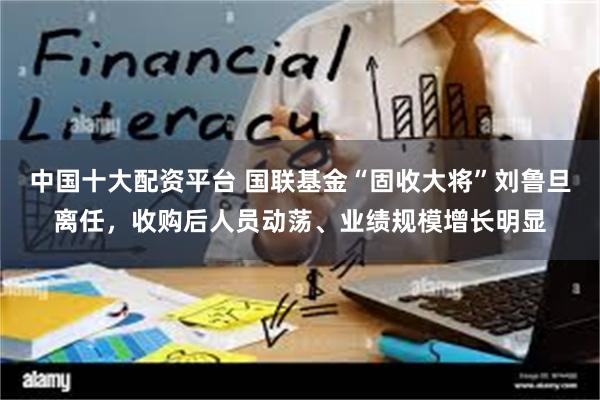 中国十大配资平台 国联基金“固收大将”刘鲁旦离任，收购后人员动荡、业绩规模增长明显