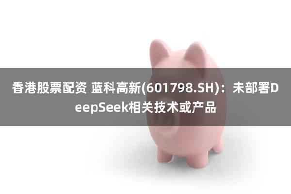香港股票配资 蓝科高新(601798.SH)：未部署DeepSeek相关技术或产品