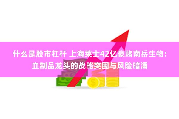 什么是股市杠杆 上海莱士42亿豪赌南岳生物：血制品龙头的战略突围与风险暗涌