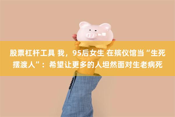 股票杠杆工具 我，95后女生 在殡仪馆当“生死摆渡人”：希望让更多的人坦然面对生老病死