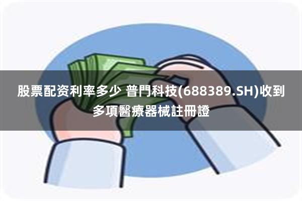 股票配资利率多少 普門科技(688389.SH)收到多項醫療器械註冊證