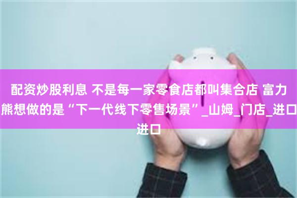 配资炒股利息 不是每一家零食店都叫集合店 富力熊想做的是“下一代线下零售场景”_山姆_门店_进口