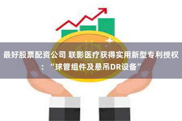 最好股票配资公司 联影医疗获得实用新型专利授权：“球管组件及悬吊DR设备”