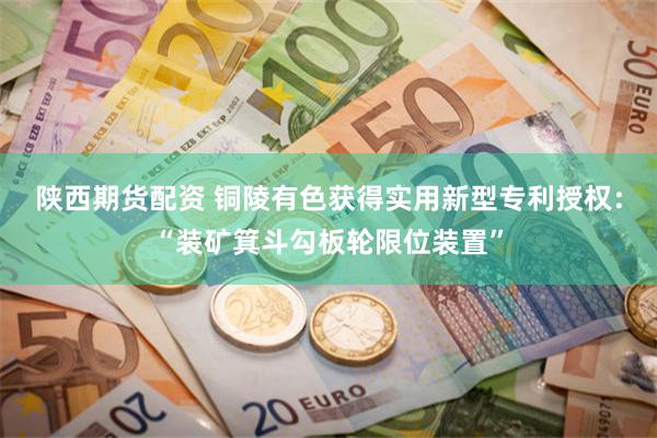 陕西期货配资 铜陵有色获得实用新型专利授权：“装矿箕斗勾板轮限位装置”