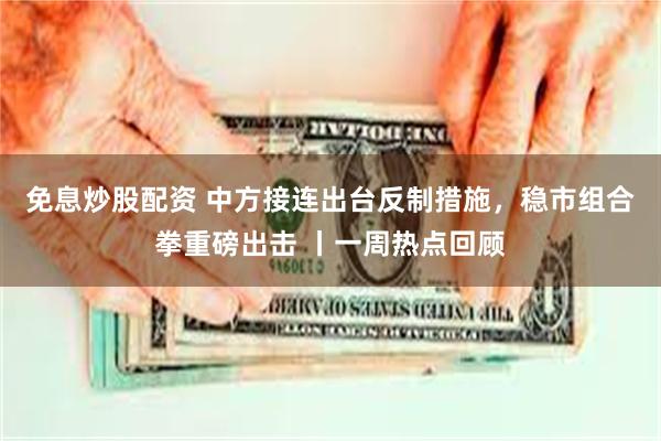 免息炒股配资 中方接连出台反制措施，稳市组合拳重磅出击 丨一周热点回顾