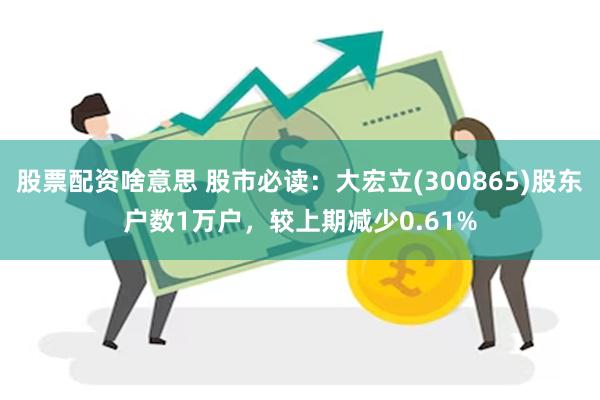 股票配资啥意思 股市必读：大宏立(300865)股东户数1万户，较上期减少0.61%