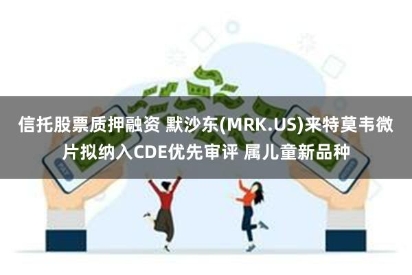 信托股票质押融资 默沙东(MRK.US)来特莫韦微片拟纳入CDE优先审评 属儿童新品种