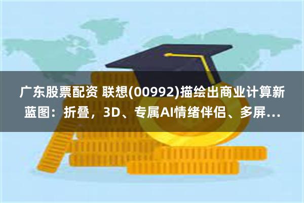 广东股票配资 联想(00992)描绘出商业计算新蓝图：折叠，3D、专属AI情绪伴侣、多屏…