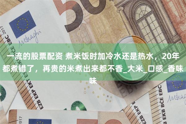 一流的股票配资 煮米饭时加冷水还是热水，20年都煮错了，再贵的米煮出来都不香_大米_口感_香味