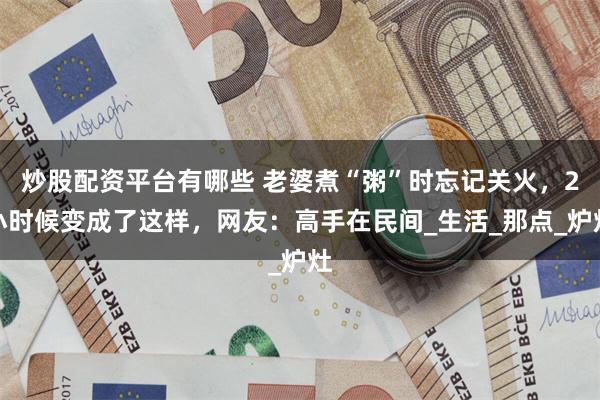 炒股配资平台有哪些 老婆煮“粥”时忘记关火，2小时候变成了这样，网友：高手在民间_生活_那点_炉灶