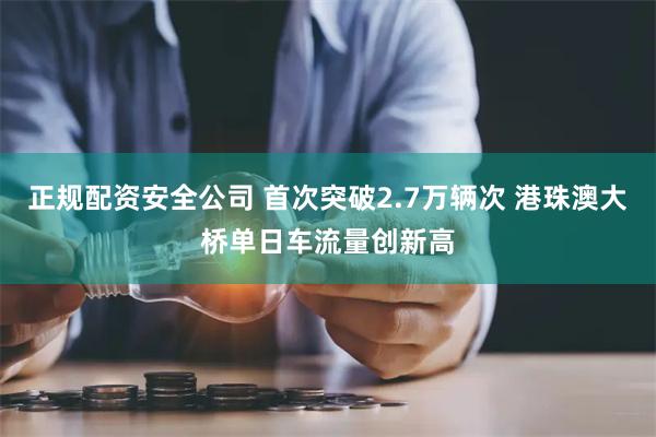 正规配资安全公司 首次突破2.7万辆次 港珠澳大桥单日车流量创新高