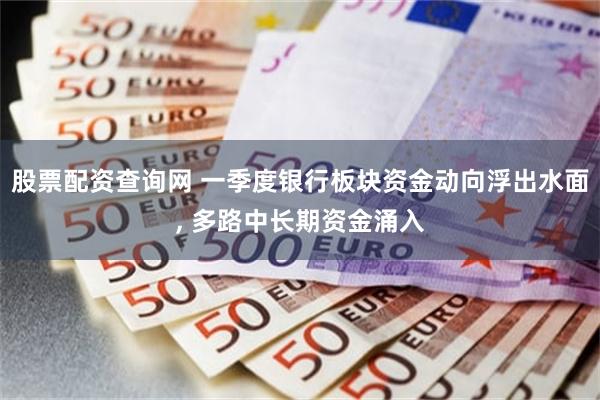 股票配资查询网 一季度银行板块资金动向浮出水面, 多路中长期资金涌入