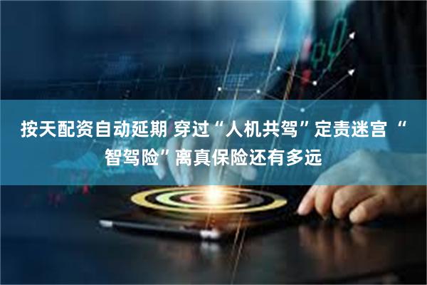 按天配资自动延期 穿过“人机共驾”定责迷宫 “智驾险”离真保险还有多远