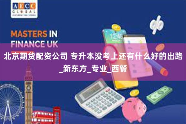 北京期货配资公司 专升本没考上还有什么好的出路_新东方_专业_西餐