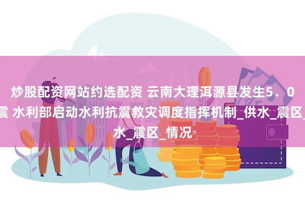 炒股配资网站约选配资 云南大理洱源县发生5．0级地震 水利部启动水利抗震救灾调度指挥机制_供水_震区