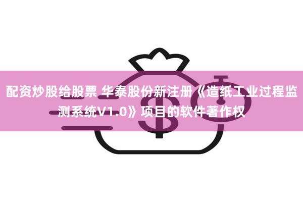 配资炒股给股票 华泰股份新注册《造纸工业过程监测系统V1.0》项目的软件著作权