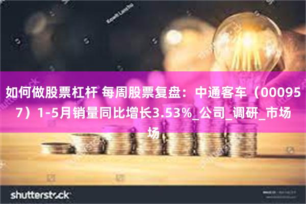 如何做股票杠杆 每周股票复盘：中通客车（000957）1-5月销量同比增长3.53%_公司_调研_市场