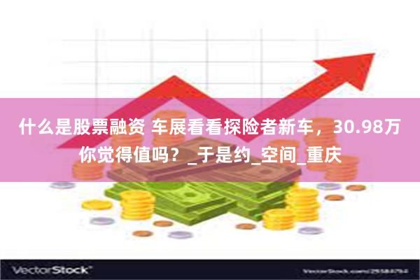 什么是股票融资 车展看看探险者新车，30.98万你觉得值吗？_于是约_空间_重庆