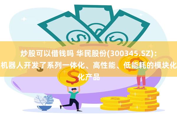 炒股可以借钱吗 华民股份(300345.SZ)：天太机器人开发了系列一体化、高性能、低能耗的模块化产品