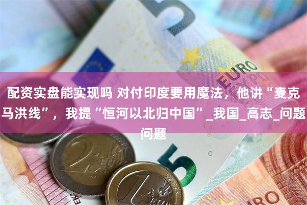 配资实盘能实现吗 对付印度要用魔法，他讲“麦克马洪线”，我提“恒河以北归中国”_我国_高志_问题
