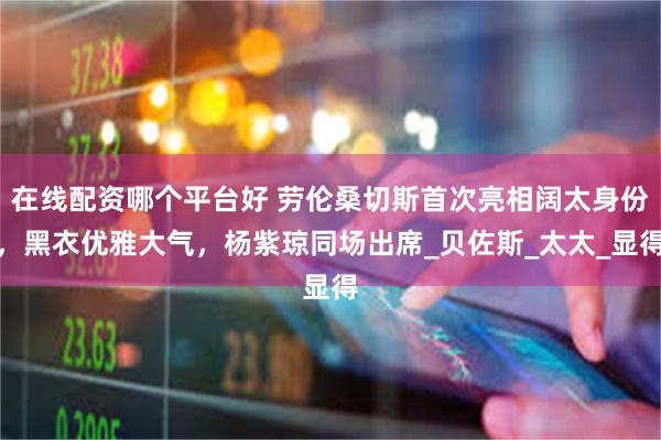 在线配资哪个平台好 劳伦桑切斯首次亮相阔太身份，黑衣优雅大气，杨紫琼同场出席_贝佐斯_太太_显得
