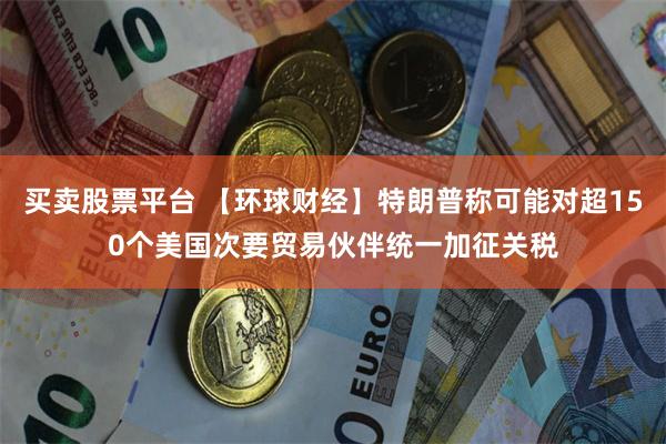 买卖股票平台 【环球财经】特朗普称可能对超150个美国次要贸易伙伴统一加征关税