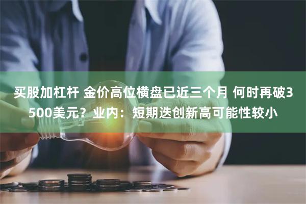 买股加杠杆 金价高位横盘已近三个月 何时再破3500美元？业内：短期迭创新高可能性较小