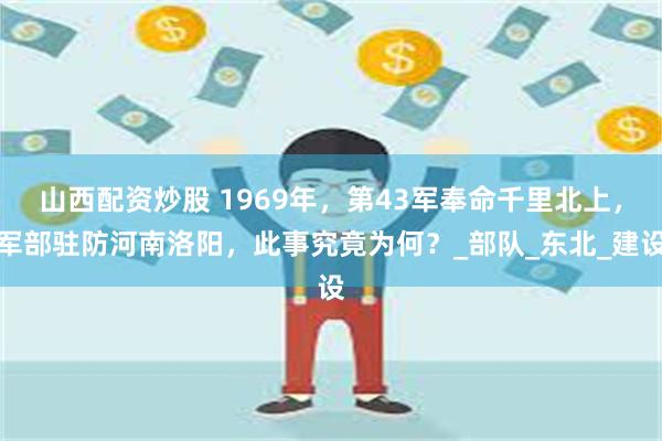 山西配资炒股 1969年，第43军奉命千里北上，军部驻防河南洛阳，此事究竟为何？_部队_东北_建设