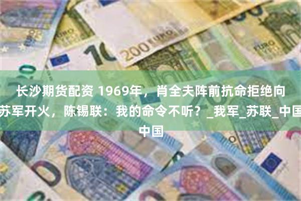 长沙期货配资 1969年，肖全夫阵前抗命拒绝向苏军开火，陈锡联：我的命令不听？_我军_苏联_中国