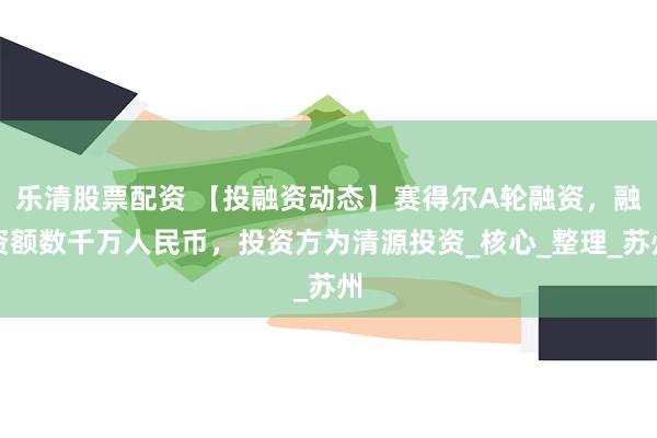 乐清股票配资 【投融资动态】赛得尔A轮融资，融资额数千万人民币，投资方为清源投资_核心_整理_苏州