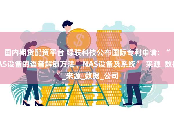 国内期货配资平台 绿联科技公布国际专利申请：“一种NAS设备的语音解锁方法、NAS设备及系统”_来源_数据_公司