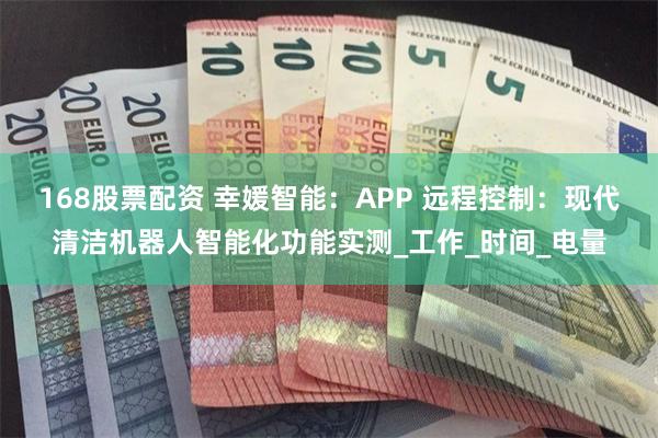 168股票配资 幸媛智能：APP 远程控制：现代清洁机器人智能化功能实测_工作_时间_电量