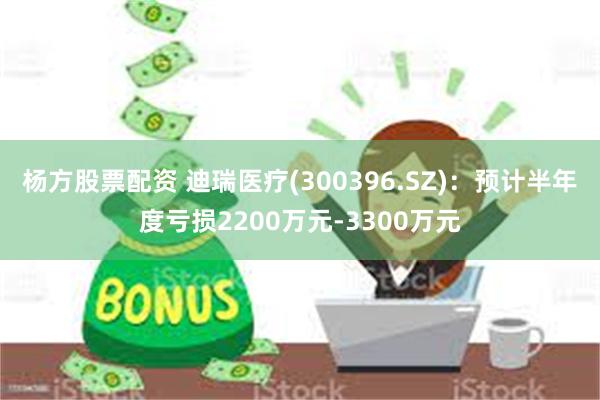 杨方股票配资 迪瑞医疗(300396.SZ)：预计半年度亏损2200万元-3300万元