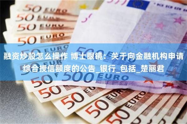 融资炒股怎么操作 博士眼镜：关于向金融机构申请综合授信额度的公告_银行_包括_楚丽君