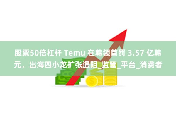 股票50倍杠杆 Temu 在韩领首罚 3.57 亿韩元，出海四小龙扩张遇阻_监管_平台_消费者