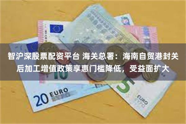 智沪深股票配资平台 海关总署：海南自贸港封关后加工增值政策享惠门槛降低，受益面扩大