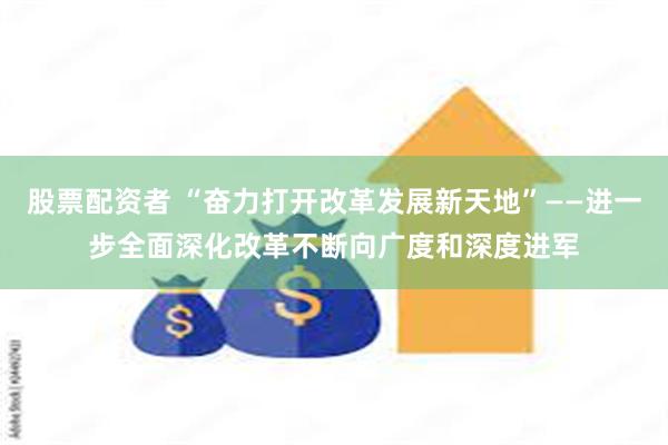 股票配资者 “奋力打开改革发展新天地”——进一步全面深化改革不断向广度和深度进军