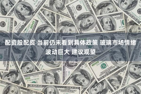 配资股配资 当前仍未看到具体政策 玻璃市场情绪波动巨大 建议观望