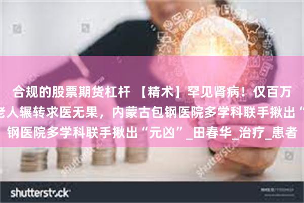 合规的股票期货杠杆 【精术】罕见肾病！仅百万分之二发病率！七旬老人辗转求医无果，内蒙古包钢医院多学科联手揪出“元凶”_田春华_治疗_患者