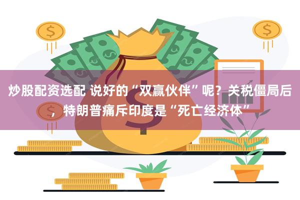 炒股配资选配 说好的“双赢伙伴”呢？关税僵局后，特朗普痛斥印度是“死亡经济体”