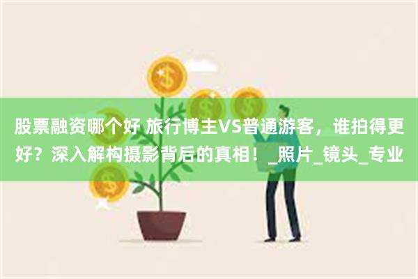 股票融资哪个好 旅行博主VS普通游客，谁拍得更好？深入解构摄影背后的真相！_照片_镜头_专业