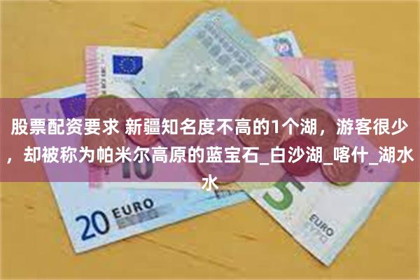股票配资要求 新疆知名度不高的1个湖，游客很少，却被称为帕米尔高原的蓝宝石_白沙湖_喀什_湖水
