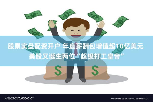 股票实盘配资开户 年度薪酬包增值超10亿美元 美股又诞生两位“超级打工皇帝”
