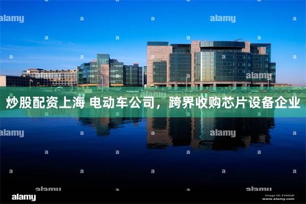 炒股配资上海 电动车公司，跨界收购芯片设备企业