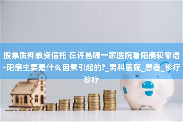 股票质押融资信托 在许昌哪一家医院看阳痿较靠谱-阳痿主要是什么因素引起的?_男科医院_患者_诊疗