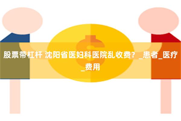 股票带杠杆 沈阳省医妇科医院乱收费？_患者_医疗_费用